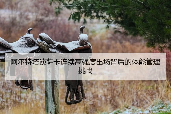 阿尔特塔谈萨卡连续高强度出场背后的体能管理挑战