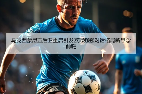 马竞西蒙尼五后卫重启引发欧冠强强对话格局新悬念前瞻